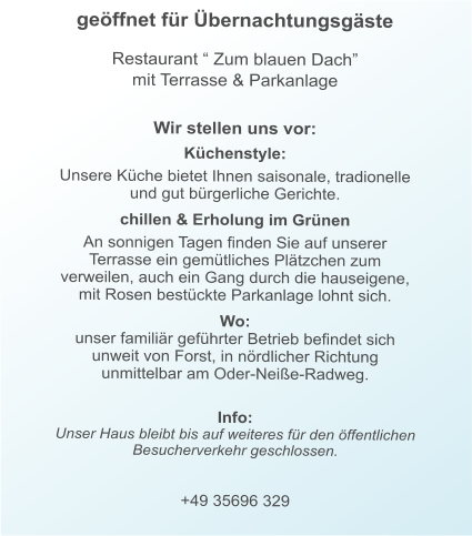 geöffnet für Übernachtungsgäste   Restaurant “ Zum blauen Dach” mit Terrasse & Parkanlage     Wir stellen uns vor:  Küchenstyle:  Unsere Küche bietet Ihnen saisonale, tradionelle und gut bürgerliche Gerichte.  chillen & Erholung im Grünen  An sonnigen Tagen finden Sie auf unserer Terrasse ein gemütliches Plätzchen zum verweilen, auch ein Gang durch die hauseigene, mit Rosen bestückte Parkanlage lohnt sich.  Wo:  unser familiär geführter Betrieb befindet sich unweit von Forst, in nördlicher Richtung unmittelbar am Oder-Neiße-Radweg.  Info:Unser Haus bleibt bis auf weiteres für den öffentlichen Besucherverkehr geschlossen.  +49 35696 329