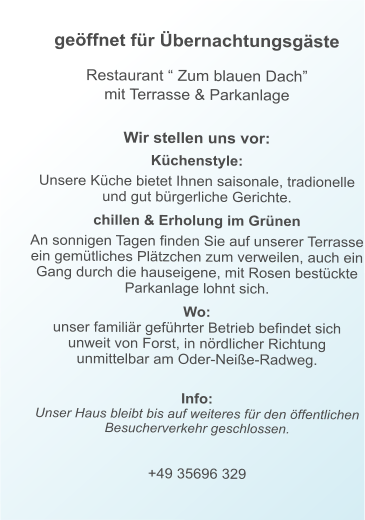 geöffnet für Übernachtungsgäste   Restaurant “ Zum blauen Dach” mit Terrasse & Parkanlage     Wir stellen uns vor:  Küchenstyle:  Unsere Küche bietet Ihnen saisonale, tradionelle und gut bürgerliche Gerichte.  chillen & Erholung im Grünen  An sonnigen Tagen finden Sie auf unserer Terrasse ein gemütliches Plätzchen zum verweilen, auch ein Gang durch die hauseigene, mit Rosen bestückte Parkanlage lohnt sich.  Wo:  unser familiär geführter Betrieb befindet sich unweit von Forst, in nördlicher Richtung unmittelbar am Oder-Neiße-Radweg.  Info:Unser Haus bleibt bis auf weiteres für den öffentlichen Besucherverkehr geschlossen.  +49 35696 329